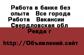 Работа в банке без опыта - Все города Работа » Вакансии   . Свердловская обл.,Ревда г.